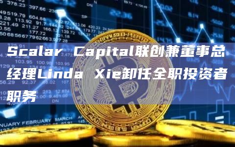 Scalar Capital联创兼董事总经理Linda Xie卸任全职投资者职务