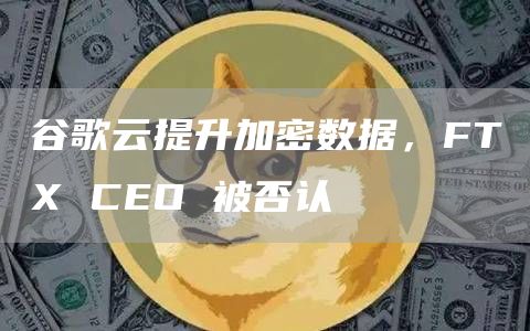 谷歌云提升加密数据，FTX CEO 被否认