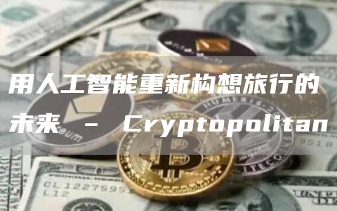 用人工智能重新构想旅行的未来 – Cryptopolitan
