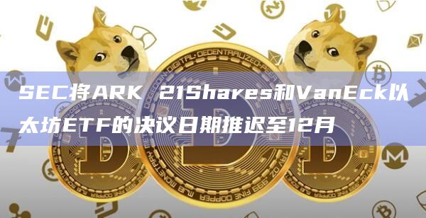 SEC将ARK 21Shares和VanEck以太坊ETF的决议日期推迟至12月