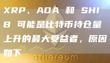 XRP、ADA 和 SHIB 可能是比特币持仓量上升的最大受益者，原因如下