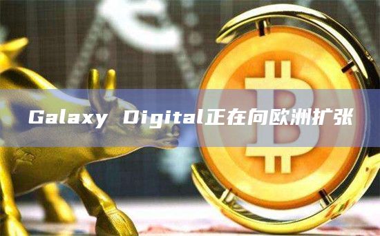 Galaxy Digital正在向欧洲扩张