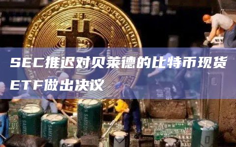 SEC推迟对贝莱德的比特币现货ETF做出决议
