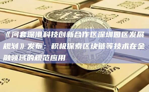 《河套深港科技创新合作区深圳园区发展规划》发布：积极探索区块链等技术在金融领域的规范应用