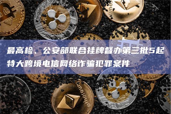 最高检、公安部联合挂牌督办第三批5起特大跨境电信网络诈骗犯罪案件