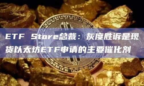 ETF Store总裁：灰度胜诉是现货以太坊ETF申请的主要催化剂