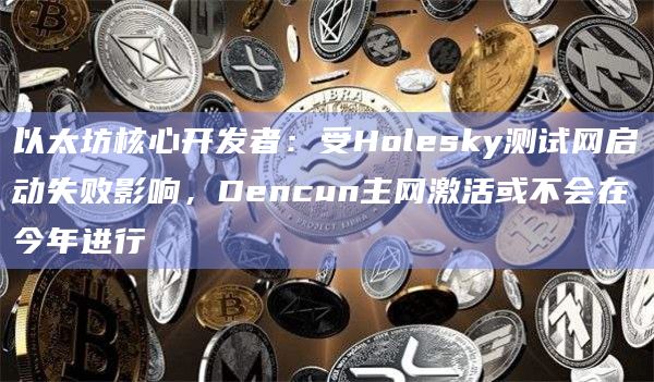 以太坊核心开发者:受Holesky测试网启动失败影响,Dencun主网激活或不会在今年进行
