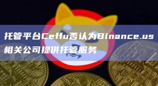 托管平台Ceffu否认为Binance.us相关公司提供托管服务