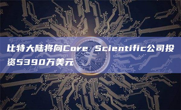 比特大陆将向Core Scientific公司投资5390万美元