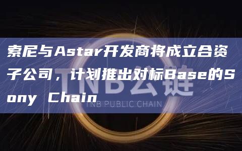 索尼与Astar开发商将成立合资子公司,计划推出对标Base的Sony Chain