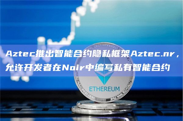 Aztec推出智能合约隐私框架Aztec.nr，允许开发者在Noir中编写私有智能合约