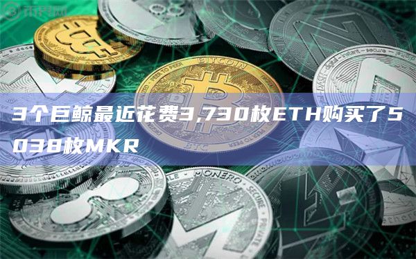 3个巨鲸最近花费3,730枚ETH购买了5038枚MKR