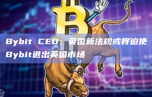 Bybit CEO：英国新法规或将迫使Bybit退出英国市场