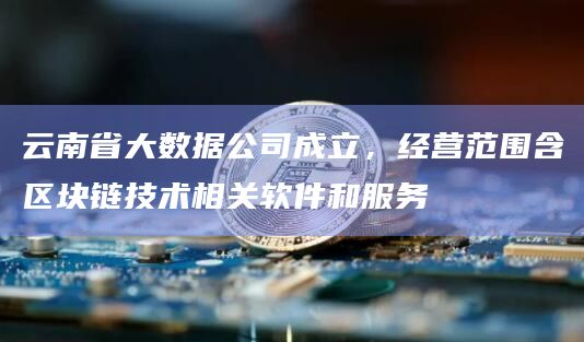 云南省大数据公司成立，经营范围含区块链技术相关软件和服务