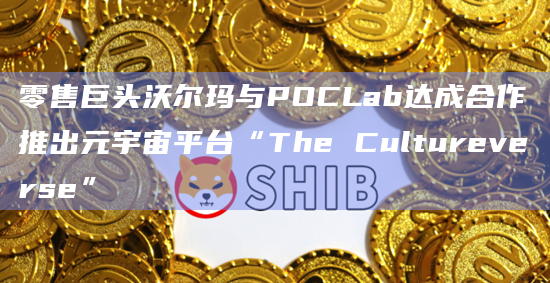 零售巨头沃尔玛与POCLab达成合作推出元宇宙平台“The Cultureverse”