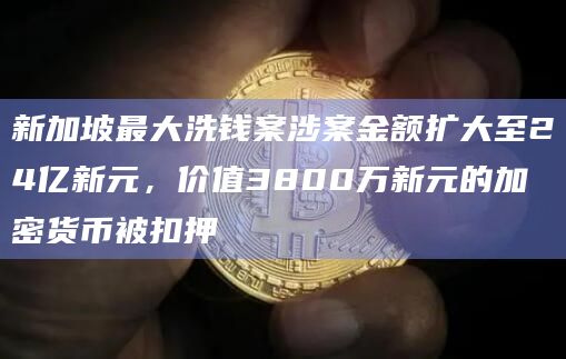 新加坡最大洗钱案涉案金额扩大至24亿新元，价值3800万新元的加密货币被扣押