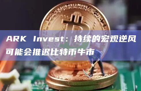 ARK Invest：持续的宏观逆风可能会推迟比特币牛市