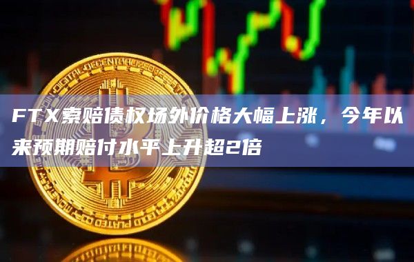 FTX索赔债权场外价格大幅上涨，今年以来预期赔付水平上升超2倍