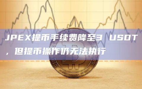 JPEX提币手续费降至3 USDT，但提币操作仍无法执行