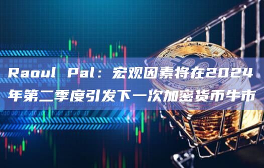 Raoul Pal：宏观因素将在2024年第二季度引发下一次加密货币牛市