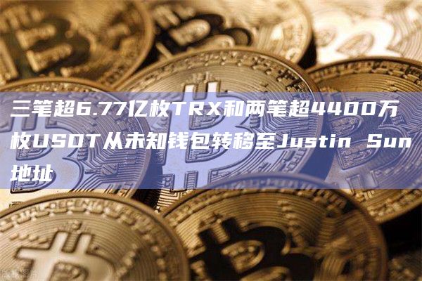 三笔超6.77亿枚TRX和两笔超4400万枚USDT从未知钱包转移至Justin Sun地址