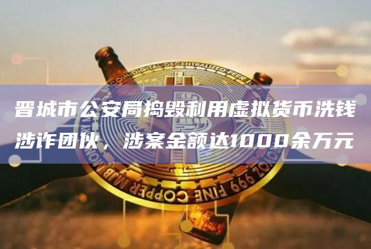 晋城市公安局捣毁利用虚拟货币洗钱涉诈团伙，涉案金额达1000余万元