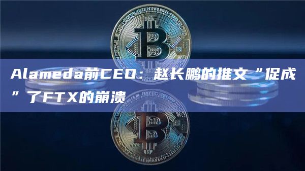 Alameda前CEO:赵长鹏的推文“促成”了FTX的崩溃