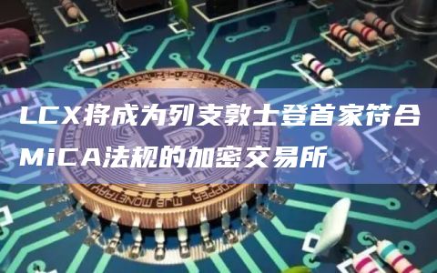 LCX将成为列支敦士登首家符合MiCA法规的加密交易所