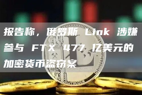 报告称,俄罗斯 Link 涉嫌参与 FTX 477 亿美元的加密货币盗窃案
