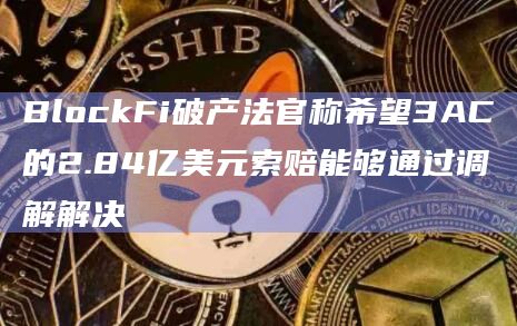 BlockFi破产法官称希望3AC的2.84亿美元索赔能够通过调解解决