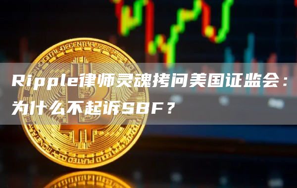Ripple律师灵魂拷问美国证监会:为什么不起诉SBF?