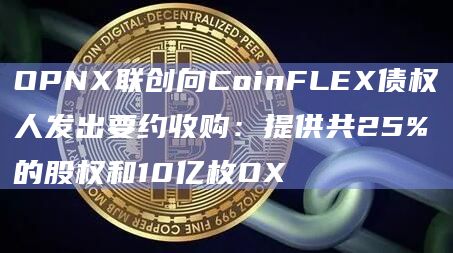 OPNX联创向CoinFLEX债权人发出要约收购：提供共25%的股权和10亿枚OX