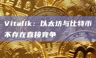 Vitalik：以太坊与比特币不存在直接竞争