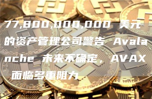 77,800,000,000 美元的资产管理公司警告 Avalanche 未来不确定，AVAX 面临多重阻力