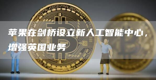 苹果在剑桥设立新人工智能中心，增强英国业务