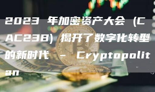 2023 年加密资产大会 (CAC23B) 揭开了数字化转型的新时代 – Cryptopolitan