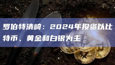 罗伯特清崎：2024年投资以比特币、黄金和白银为主