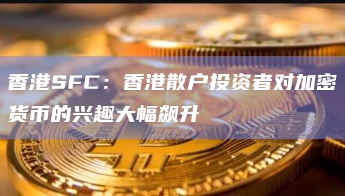 香港SFC:香港散户投资者对加密货币的兴趣大幅飙升