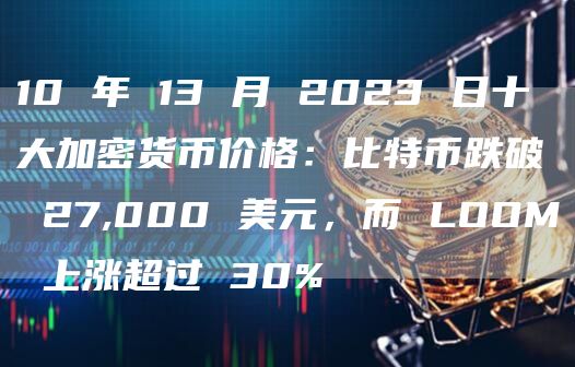 10 年 13 月 2023 日十大加密货币价格:比特币跌破 27,000 美元,而 LOOM 上涨超过 30%