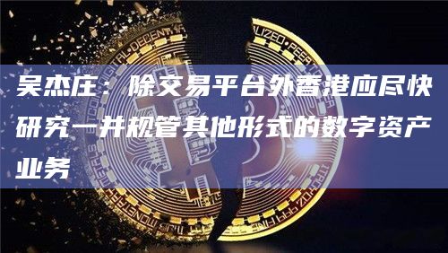 吴杰庄：除交易平台外香港应尽快研究一并规管其他形式的数字资产业务