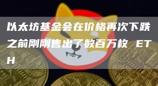 以太坊基金会在价格再次下跌之前刚刚售出了数百万枚 ETH