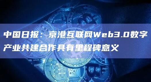 中国日报：京港互联网Web3.0数字产业共建合作具有里程碑意义