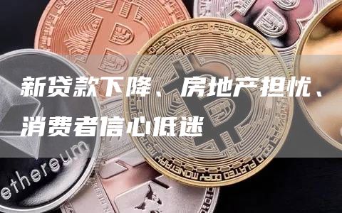 新贷款下降、房地产担忧、消费者信心低迷