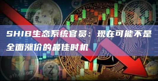 SHIB生态系统官员：现在可能不是全面涨价的最佳时机