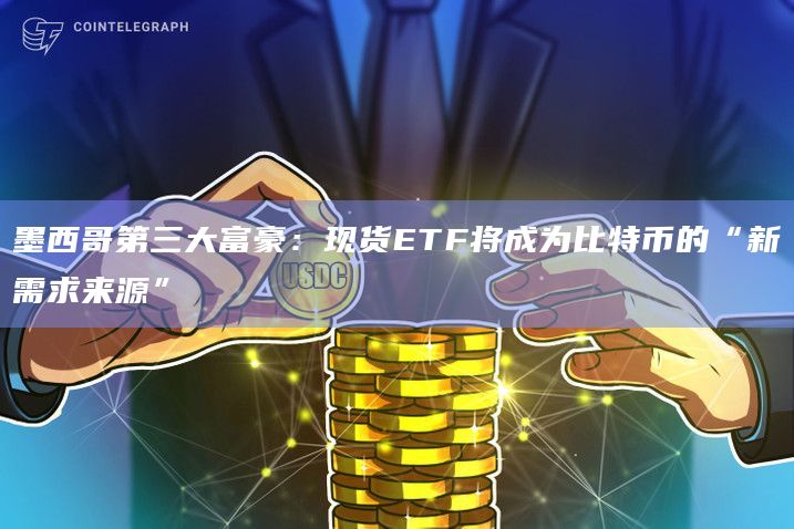 墨西哥第三大富豪：现货ETF将成为比特币的“新需求来源”