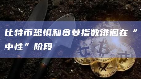 比特币恐惧和贪婪指数徘徊在“中性”阶段