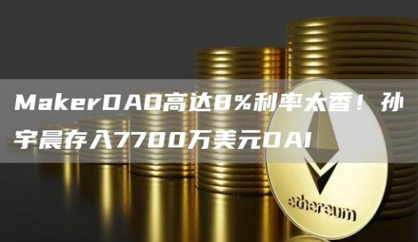 MakerDAO高达8%利率太香!孙宇晨存入7700万美元DAI
