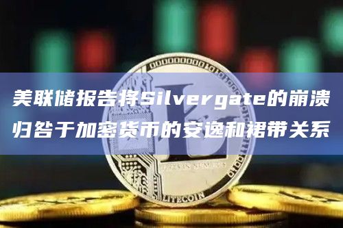 美联储报告将Silvergate的崩溃归咎于加密货币的安逸和裙带关系