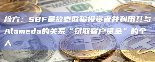 检方：SBF是故意欺骗投资者并利用其与Alameda的关系“窃取客户资金”的个人