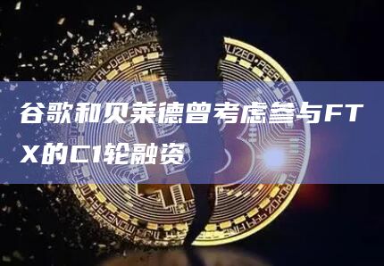 谷歌和贝莱德曾考虑参与FTX的C1轮融资